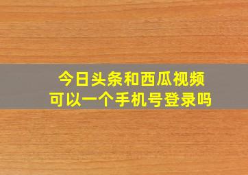 今日头条和西瓜视频可以一个手机号登录吗