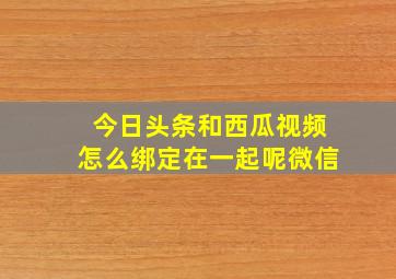 今日头条和西瓜视频怎么绑定在一起呢微信