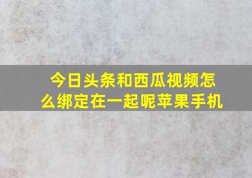 今日头条和西瓜视频怎么绑定在一起呢苹果手机