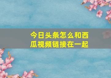 今日头条怎么和西瓜视频链接在一起