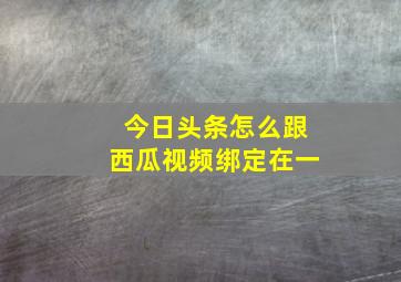 今日头条怎么跟西瓜视频绑定在一