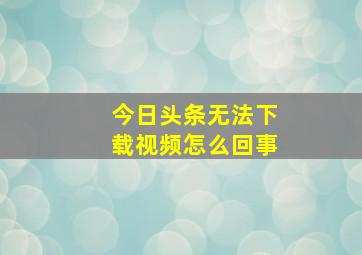 今日头条无法下载视频怎么回事