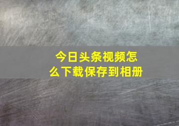 今日头条视频怎么下载保存到相册