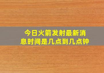 今日火箭发射最新消息时间是几点到几点钟