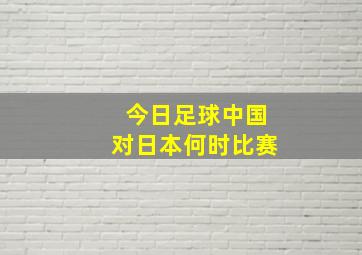 今日足球中国对日本何时比赛