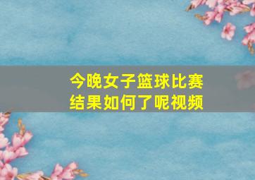 今晚女子篮球比赛结果如何了呢视频