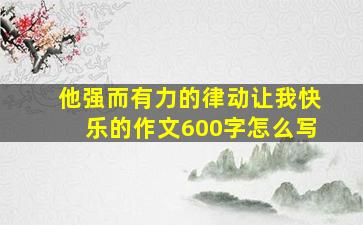 他强而有力的律动让我快乐的作文600字怎么写