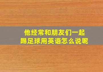 他经常和朋友们一起踢足球用英语怎么说呢