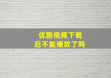 优酷视频下载后不能播放了吗