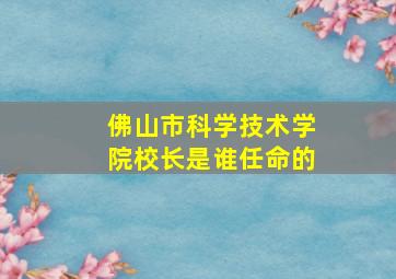 佛山市科学技术学院校长是谁任命的