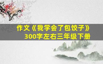 作文《我学会了包饺子》300字左右三年级下册