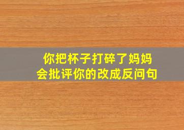 你把杯子打碎了妈妈会批评你的改成反问句