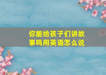 你能给孩子们讲故事吗用英语怎么说