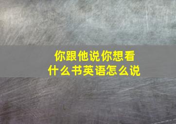 你跟他说你想看什么书英语怎么说