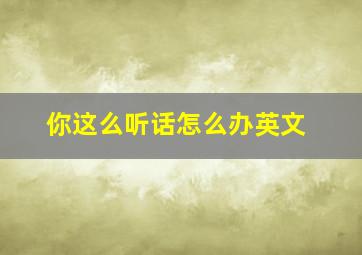 你这么听话怎么办英文