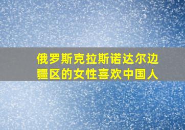 俄罗斯克拉斯诺达尔边疆区的女性喜欢中国人