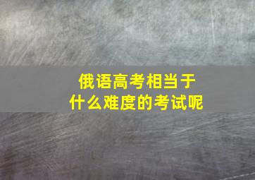 俄语高考相当于什么难度的考试呢