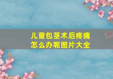 儿童包茎术后疼痛怎么办呢图片大全