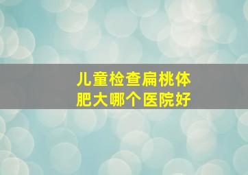 儿童检查扁桃体肥大哪个医院好