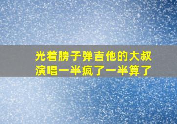 光着膀子弹吉他的大叔演唱一半疯了一半算了