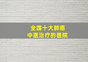 全国十大肺癌中医治疗的医院