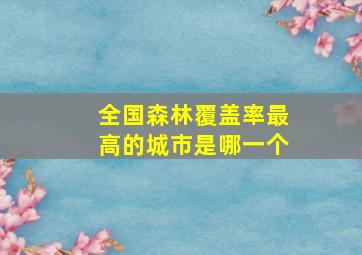 全国森林覆盖率最高的城市是哪一个