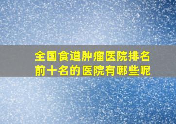 全国食道肿瘤医院排名前十名的医院有哪些呢