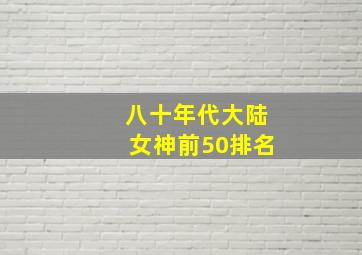 八十年代大陆女神前50排名