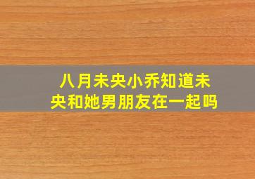 八月未央小乔知道未央和她男朋友在一起吗