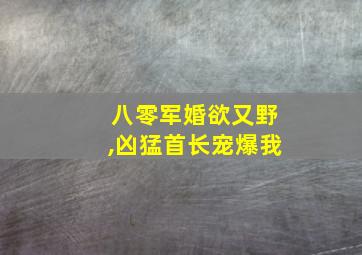 八零军婚欲又野,凶猛首长宠爆我