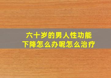 六十岁的男人性功能下降怎么办呢怎么治疗