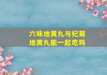 六味地黄丸与杞菊地黄丸能一起吃吗