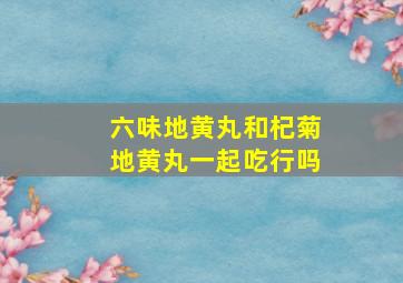 六味地黄丸和杞菊地黄丸一起吃行吗