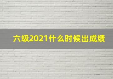 六级2021什么时候出成绩