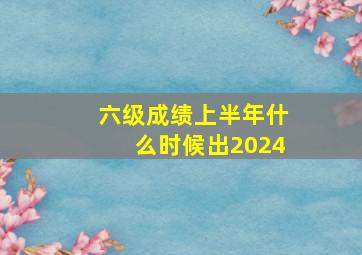 六级成绩上半年什么时候出2024