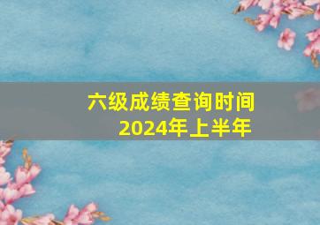 六级成绩查询时间2024年上半年