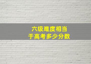 六级难度相当于高考多少分数