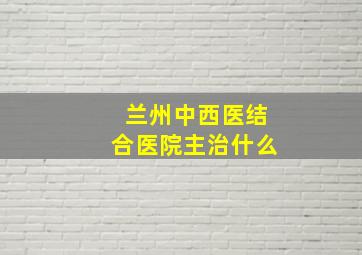 兰州中西医结合医院主治什么