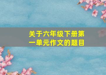 关于六年级下册第一单元作文的题目