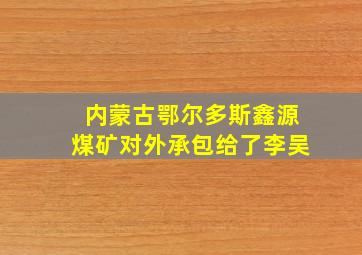 内蒙古鄂尔多斯鑫源煤矿对外承包给了李吴