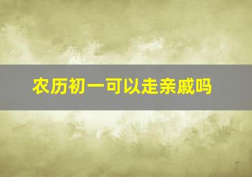 农历初一可以走亲戚吗