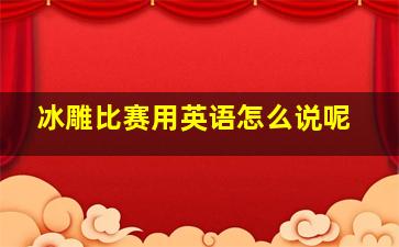 冰雕比赛用英语怎么说呢