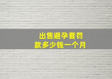 出售避孕套罚款多少钱一个月