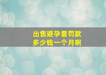 出售避孕套罚款多少钱一个月啊