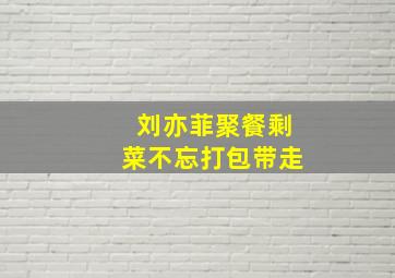 刘亦菲聚餐剩菜不忘打包带走