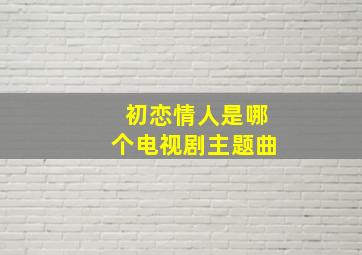 初恋情人是哪个电视剧主题曲