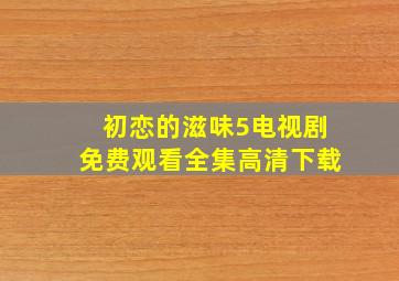 初恋的滋味5电视剧免费观看全集高清下载