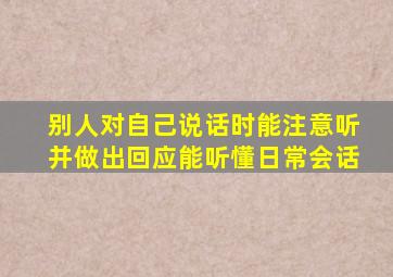 别人对自己说话时能注意听并做出回应能听懂日常会话