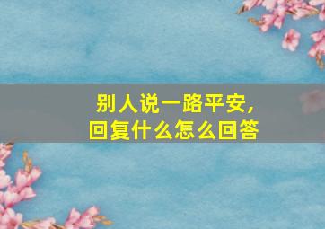 别人说一路平安,回复什么怎么回答