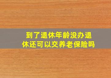 到了退休年龄没办退休还可以交养老保险吗